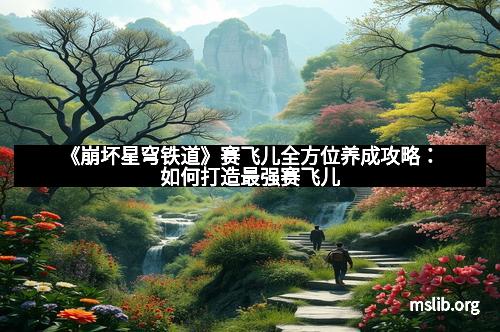 《崩坏星穹铁道》赛飞儿全方位养成攻略:如何打造最强赛飞儿 《崩坏星穹铁道》赛飞儿全方位养成攻略:如何打造最强赛飞儿